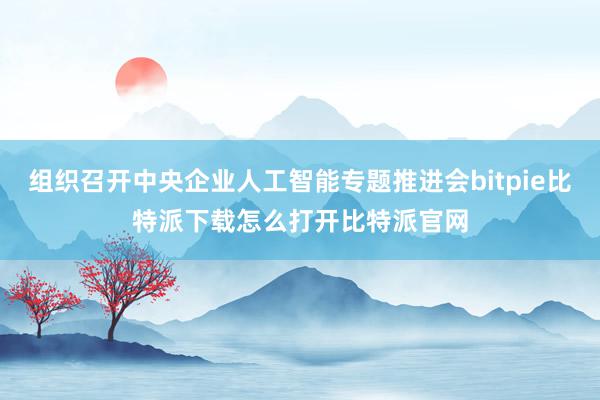 组织召开中央企业人工智能专题推进会bitpie比特派下载怎么打开比特派官网