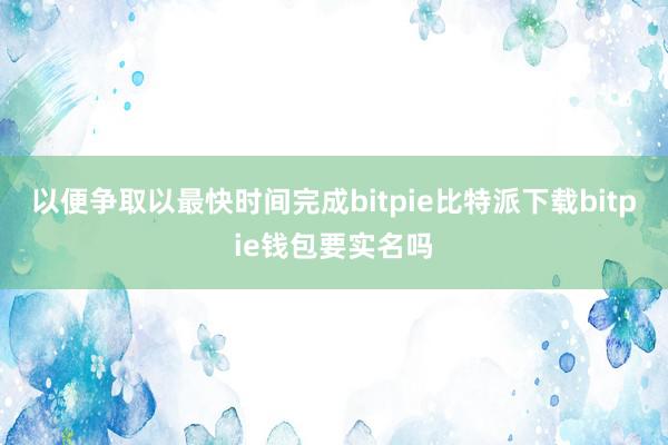   以便争取以最快时间完成bitpie比特派下载bitpie钱包要实名吗