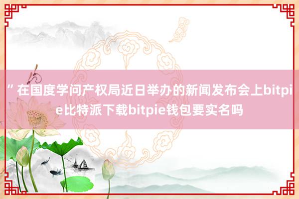 ”在国度学问产权局近日举办的新闻发布会上bitpie比特派下载bitpie钱包要实名吗