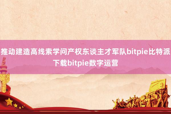   推动建造高线索学问产权东谈主才军队bitpie比特派下载bitpie数字运营