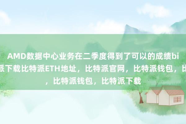   AMD数据中心业务在二季度得到了可以的成绩bitpie比特派下载比特派ETH地址，比特派官网，比特派钱包，比特派下载