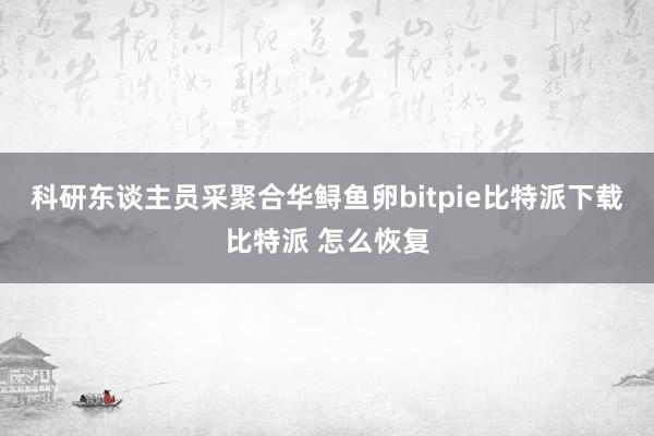 科研东谈主员采聚合华鲟鱼卵bitpie比特派下载比特派 怎么恢复