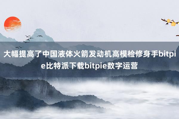   大幅提高了中国液体火箭发动机高模检修身手bitpie比特派下载bitpie数字运营