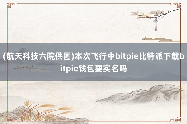   (航天科技六院供图)本次飞行中bitpie比特派下载bitpie钱包要实名吗