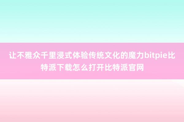   让不雅众千里浸式体验传统文化的魔力bitpie比特派下载怎么打开比特派官网