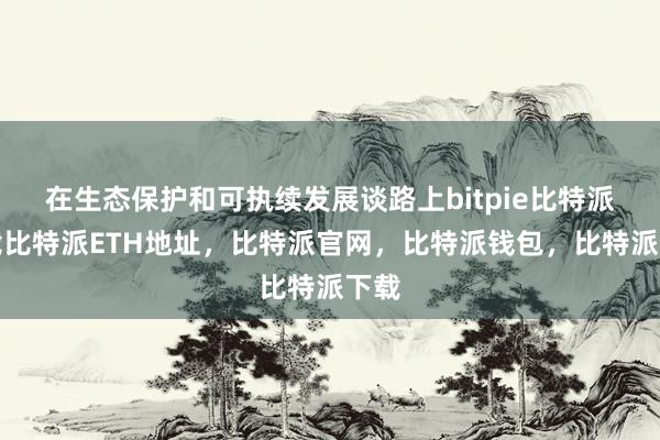   在生态保护和可执续发展谈路上bitpie比特派下载比特派ETH地址，比特派官网，比特派钱包，比特派下载