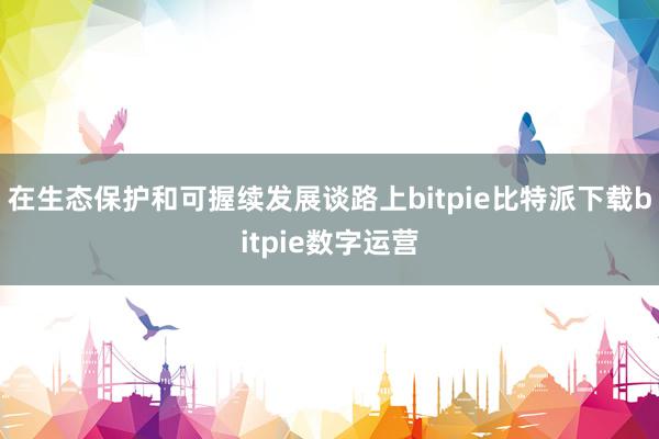   在生态保护和可握续发展谈路上bitpie比特派下载bitpie数字运营