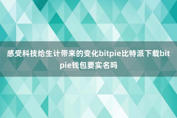   感受科技给生计带来的变化bitpie比特派下载bitpie钱包要实名吗