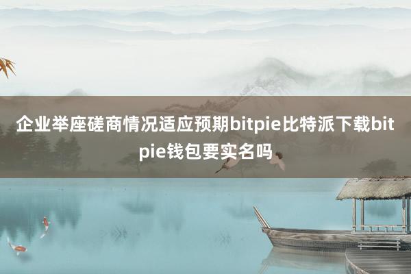   企业举座磋商情况适应预期bitpie比特派下载bitpie钱包要实名吗