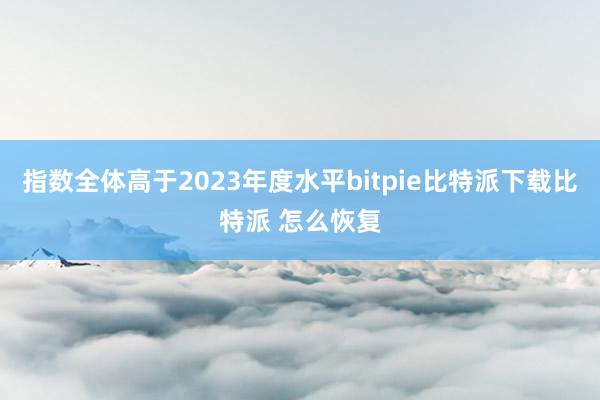   指数全体高于2023年度水平bitpie比特派下载比特派 怎么恢复