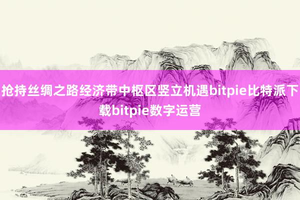   抢持丝绸之路经济带中枢区竖立机遇bitpie比特派下载bitpie数字运营