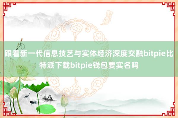   跟着新一代信息技艺与实体经济深度交融bitpie比特派下载bitpie钱包要实名吗