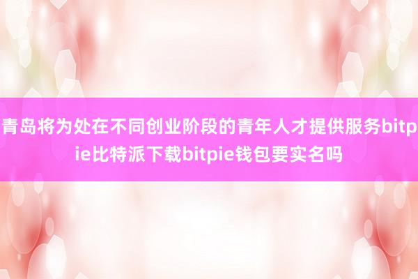   青岛将为处在不同创业阶段的青年人才提供服务bitpie比特派下载bitpie钱包要实名吗