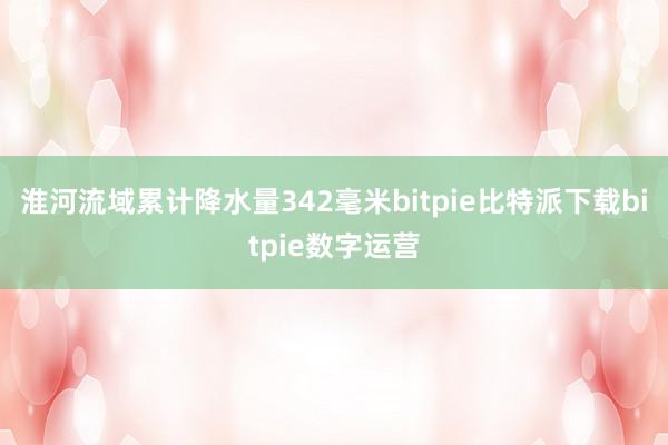 淮河流域累计降水量342毫米bitpie比特派下载bitpie数字运营