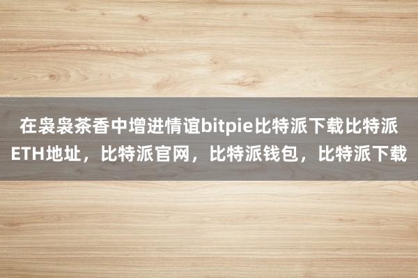   在袅袅茶香中增进情谊bitpie比特派下载比特派ETH地址，比特派官网，比特派钱包，比特派下载