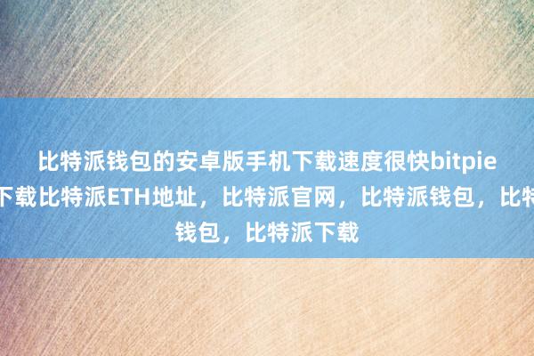   比特派钱包的安卓版手机下载速度很快bitpie比特派下载比特派ETH地址，比特派官网，比特派钱包，比特派下载