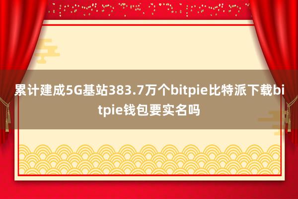 累计建成5G基站383.7万个bitpie比特派下载bitpie钱包要实名吗