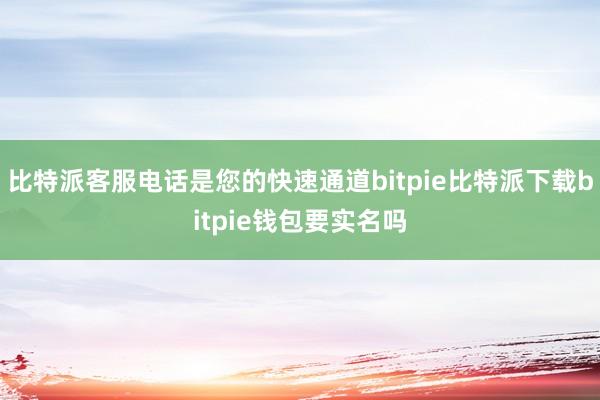   比特派客服电话是您的快速通道bitpie比特派下载bitpie钱包要实名吗