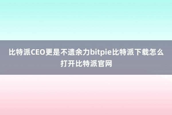   比特派CEO更是不遗余力bitpie比特派下载怎么打开比特派官网