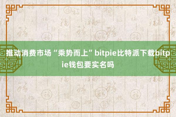 推动消费市场“乘势而上”bitpie比特派下载bitpie钱包要实名吗