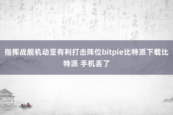   指挥战舰机动至有利打击阵位bitpie比特派下载比特派 手机丢了