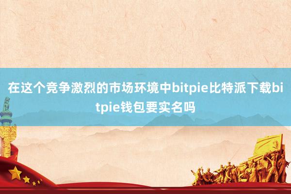   在这个竞争激烈的市场环境中bitpie比特派下载bitpie钱包要实名吗