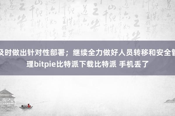   及时做出针对性部署；继续全力做好人员转移和安全管理bitpie比特派下载比特派 手机丢了