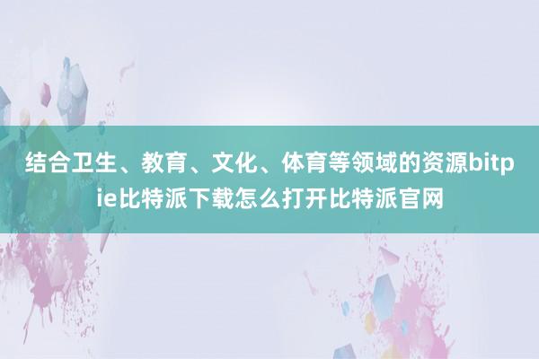   结合卫生、教育、文化、体育等领域的资源bitpie比特派下载怎么打开比特派官网