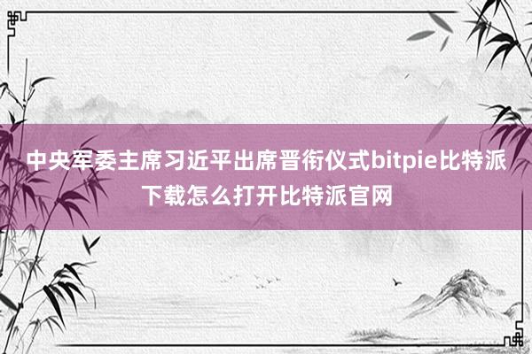   中央军委主席习近平出席晋衔仪式bitpie比特派下载怎么打开比特派官网