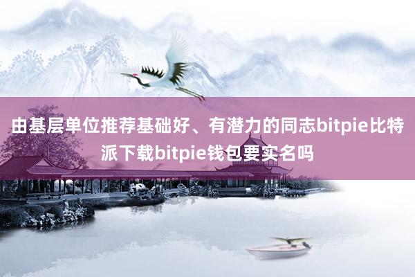 由基层单位推荐基础好、有潜力的同志bitpie比特派下载bitpie钱包要实名吗