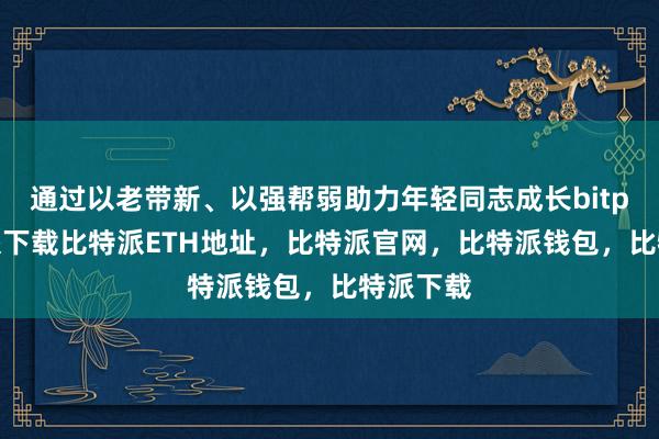 通过以老带新、以强帮弱助力年轻同志成长bitpie比特派下载比特派ETH地址，比特派官网，比特派钱包，比特派下载