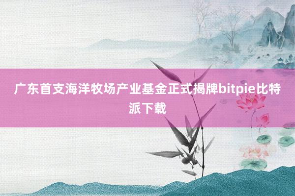 广东首支海洋牧场产业基金正式揭牌bitpie比特派下载