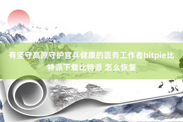 有坚守高原守护官兵健康的医务工作者bitpie比特派下载比特派 怎么恢复