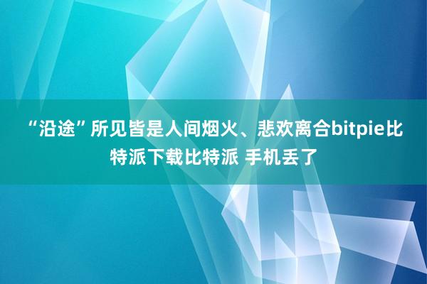   “沿途”所见皆是人间烟火、悲欢离合bitpie比特派下载比特派 手机丢了