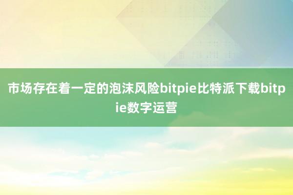   市场存在着一定的泡沫风险bitpie比特派下载bitpie数字运营