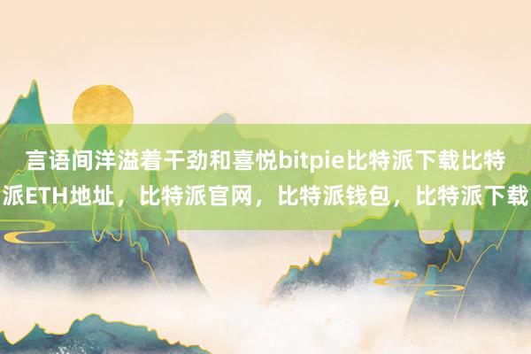   言语间洋溢着干劲和喜悦bitpie比特派下载比特派ETH地址，比特派官网，比特派钱包，比特派下载