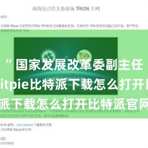   ”国家发展改革委副主任郑备说bitpie比特派下载怎么打开比特派官网